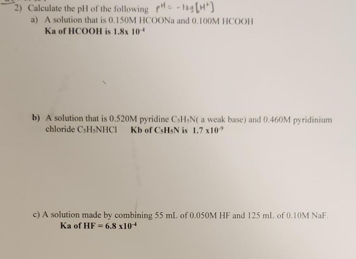 2) Calculate the pH of the following pH = -log[4²]
a) A solution that is 0.150M HCOONa and 0.100M HCOOH
Ka of HCOOH is 1.8x 10-4
b) A solution that is 0.520M pyridine C5H5N( a weak base) and 0.460M pyridinium
chloride CsH5NHCI Kb of C5H5N is 1.7 x10-⁹
c) A solution made by combining 55 mL of 0.050M HF and 125 mL of 0.10M NaF.
Ka of HF = 6.8 x104