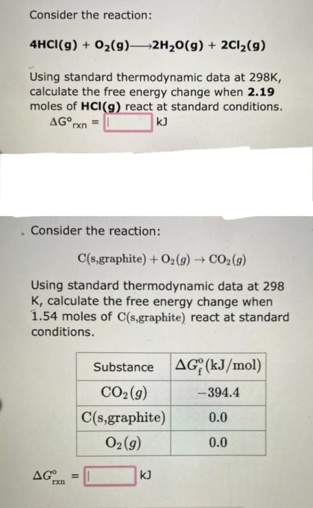 .
Consider the reaction:
4HCI(g) + O₂(g)
2H₂O(g) + 2Cl₂(g)
Using standard thermodynamic data at 298K,
calculate the free energy change when 2.19
moles of HCI(g) react at standard conditions.
AGO, =
kJ
rxn
Consider the reaction:
C(s,graphite) + O2(g) → CO2(g)
Using standard thermodynamic data at 298
K, calculate the free energy change when
1.54 moles of C(s,graphite) react at standard
conditions.
AGxn
=
Substance AG (kJ/mol)
CO₂(g)
C(s,graphite)
O2(g)
kJ
-394.4
0.0
0.0