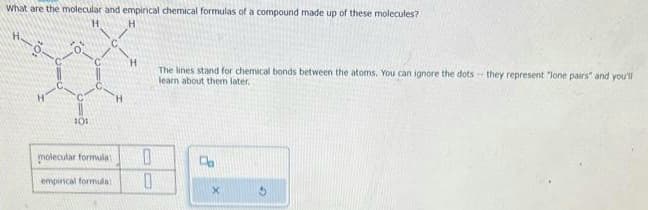 What are the molecular and empirical chemical formulas of a compound made up of these molecules?
H
H-8-
101
molecular formula:
empincal formula:
H
OO
0
0
The lines stand for chemical bonds between the atoms. You can ignore the dots they represent "lone pairs" and you'll
learn about them later.
Da
X