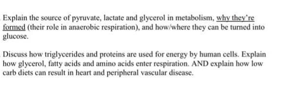 Explain the source of pyruvate, lactate and glycerol in metabolism, why they're
formed (their role in anaerobic respiration), and how/where they can be turned into
glucose.
Discuss how triglycerides and proteins are used for energy by human cells. Explain
how glycerol, fatty acids and amino acids enter respiration. AND explain how low
carb diets can result in heart and peripheral vascular disease.