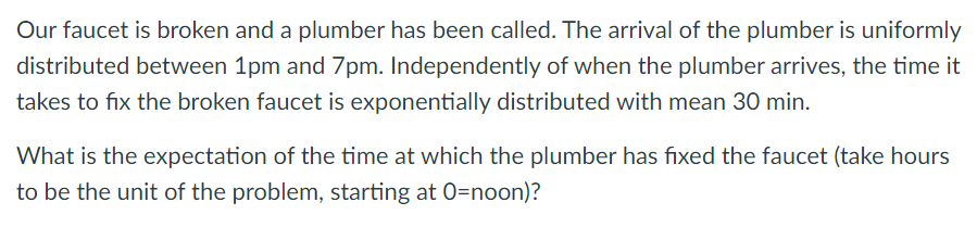 Our faucet is broken and a plumber has been called. The arrival of the plumber is uniformly
distributed between 1pm and 7pm. Independently of when the plumber arrives, the time it
takes to fix the broken faucet is exponentially distributed with mean 30 min.
What is the expectation of the time at which the plumber has fixed the faucet (take hours
to be the unit of the problem, starting at 0=noon)?

