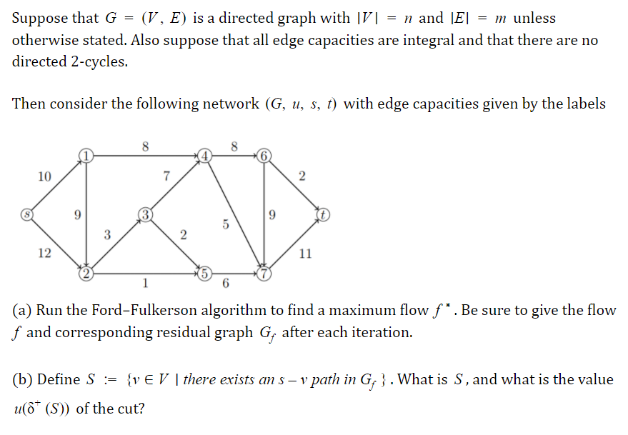 Suppose that G = (V, E) is a directed graph with |V| = n and JE| = m unless
otherwise stated. Also suppose that all edge capacities are integral and that there are no
directed 2-cycles.
Then consider the following network (G, u, s, t) with edge capacities given by the labels
8
8
10
7
12
11
1
(a) Run the Ford-Fulkerson algorithm to find a maximum flow ƒ* . Be sure to give the flow
f and corresponding residual graph G, after each iteration.
(b) Define S := {v€ V | there exists an s – v path in G; } . What is S, and what is the value
u(6* (S)) of the cut?
