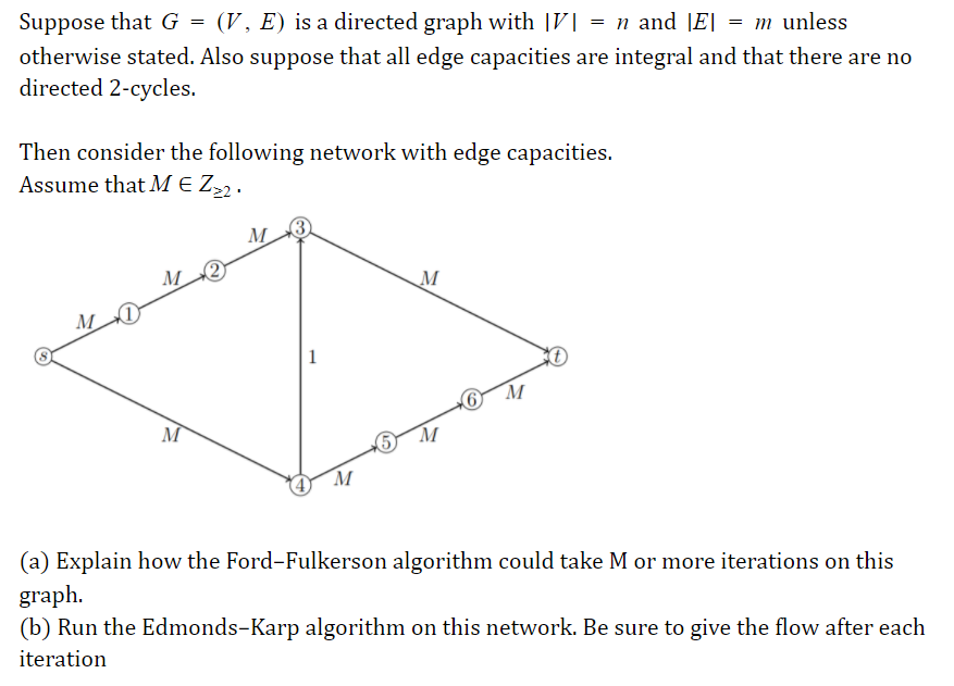 Suppose that G = (V, E) is a directed graph with |V| = n and |E| = m unless
otherwise stated. Also suppose that all edge capacities are integral and that there are no
directed 2-cycles.
Then consider the following network with edge capacities.
Assume that M E Z,2 .
M.
(3
M
M
M
| 1
M
M
5 M
M
(a) Explain how the Ford-Fulkerson algorithm could take M or more iterations on this
graph.
(b) Run the Edmonds-Karp algorithm on this network. Be sure to give the flow after each
iteration
