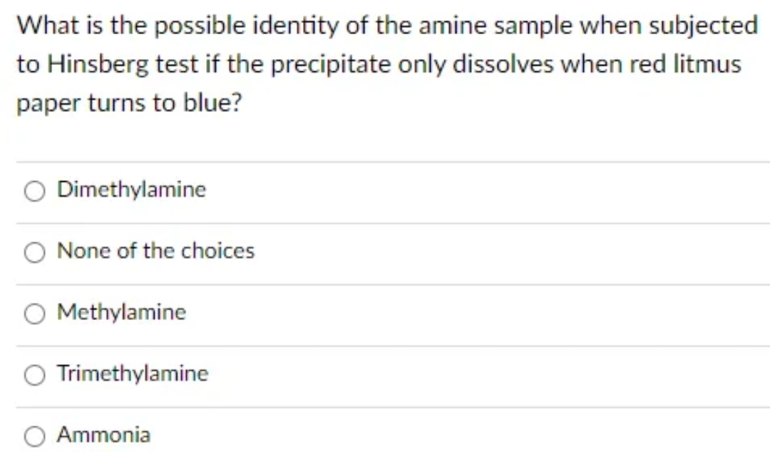 What is the possible identity of the amine sample when subjected
to Hinsberg test if the precipitate only dissolves when red litmus
paper turns to blue?
Dimethylamine
None of the choices
Methylamine
Trimethylamine
Ammonia