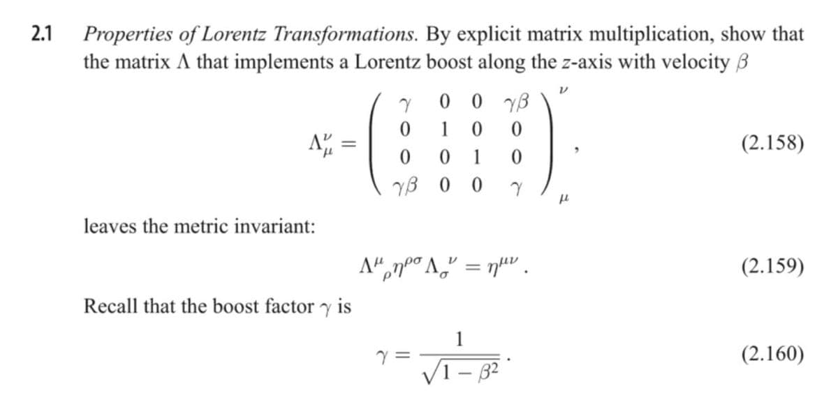 2.1
Properties of Lorentz Transformations. By explicit matrix multiplication, show that
the matrix A that implements a Lorentz boost along the z-axis with velocity B
0 0 yB
1
(2.158)
1
YB 0 0
leaves the metric invariant:
(2.159)
Recall that the boost factor y is
1
(2.160)
VI - 82
