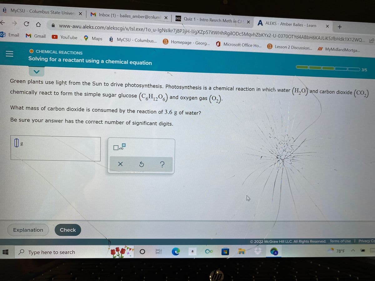 ### Solving for a Reactant Using a Chemical Equation

#### Photosynthesis and Its Chemical Reaction

Green plants utilize light from the Sun to drive photosynthesis. Photosynthesis is a chemical reaction in which water (H₂O) and carbon dioxide (CO₂) chemically react to form the simple sugar glucose (C₆H₁₂O₆) and oxygen gas (O₂).

#### Key Question:

What mass of carbon dioxide is consumed by the reaction of 3.6 g of water?

#### Instructions:

Be sure your answer has the correct number of significant digits.

#### Interactive Section:

- **Input Field:** This section allows users to input the calculated mass of carbon dioxide in grams (g).

  ![Input Field](path/to/input/image) 
   
  - A box where users can enter their calculated answer in grams (g).

- **Buttons:**
  - **Check Button:** Allows users to submit their answer to verify correctness.
  - **Explanation Button:** Provides detailed explanation upon user's request.

#### Observations:

- **Progress Indicator:** Shows the user's current progress in the problem set/activity (3 out of 5 completed).
- **UI Elements**: There are typical user interface elements such as a navigation bar indicating various tabs (Inbox, Lessons, Email, etc.), helping users to access different parts of the learning platform.
  
**Note:** The window also contains a visible crack towards the right side, which may slightly obscure the readability but does not impact the educational content provided.