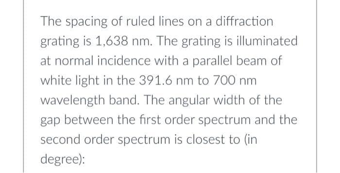 The spacing of ruled lines on a diffraction
grating is 1,638 nm. The grating is illuminated
at normal incidence with a parallel beam of
white light in the 391.6 nm to 700 nm
wavelength band. The angular width of the
gap between the first order spectrum and the
second order spectrum is closest to (in
degree):
