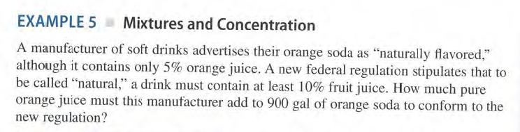 EXAMPLE 5 a Mixtures and Concentration
A manufacturer of soft drinks advertises their orange soda as "naturally flavored,"
although it contains only 5% orange juice. A new federal regulation stipulates that to
be called "natural," a drink must contain at least 10% fruit juice. How much pure
orange juice must this manufacturer add to 900 gal of orange soda to conform to the
new regulation?
