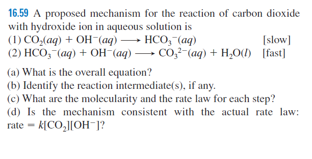 16.59 A proposed mechanism for the reaction of carbon dioxide
with hydroxide ion in aqueous solution is
(1) СО,(ад) + ОН (аq) —> НСО, (аq)
(2) HCO,-(aq) + OH¯(aq) → CO,²-(aq) + H,O(1) [fast]
[slow]
(a) What is the overall equation?
(b) Identify the reaction intermediate(s), if any.
(c) What are the molecularity and the rate law for each step?
(d) Is the mechanism consistent with the actual rate law:
k[CO,][OH¯]?
rate
