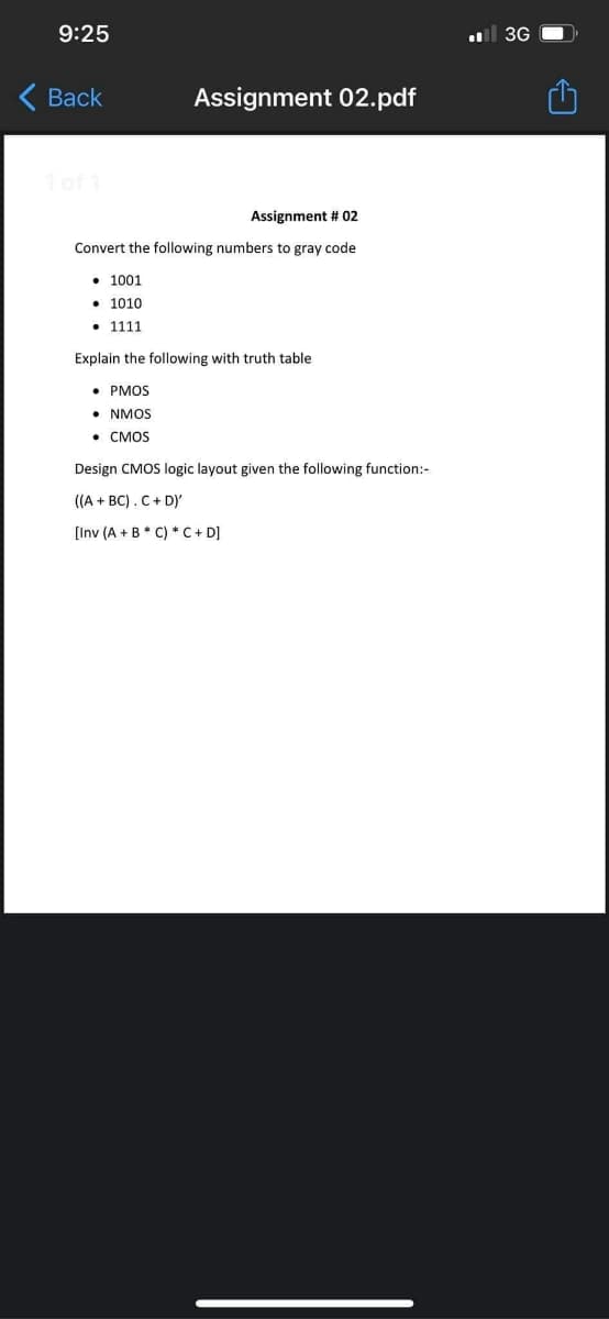 9:25
l 3G
Вack
Assignment 02.pdf
1 of 1
Assignment # 02
Convert the following numbers to gray code
• 1001
• 1010
• 1111
Explain the following with truth table
• PMOS
• NMOS
• CMOS
Design CMOS logic layout given the following function:-
((A + BC).C+ D)'
[Inv (A + B * C) * C + D]
