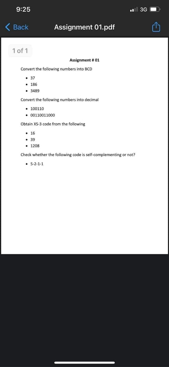 9:25
l 3G
Вack
Assignment 01.pdf
1 of 1
Assignment # 01
Convert the following numbers into BCD
• 37
• 186
• 3489
Convert the following numbers into decimal
• 100110
• 00110011000
Obtain XS-3 code from the following
• 16
• 39
• 1208
Check whether the following code is self-complementing or not?
• 5-2-1-1
