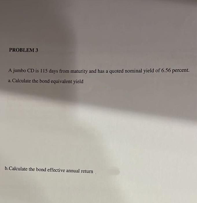 PROBLEM 3
A jumbo CD is 115 days from maturity and has a quoted nominal yield of 6.56 percent.
a. Calculate the bond equivalent yield
b. Calculate the bond effective annual return