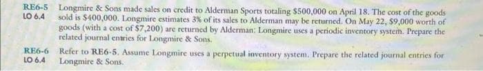 LO 6.4
RE6-5 Longmire & Sons made sales on credit to Alderman Sports totaling $500,000 on April 18. The cost of the goods
sold is $400,000. Longmire estimates 3% of its sales to Alderman may be returned. On May 22, $9,000 worth of
goods (with a cost of $7,200) are returned by Alderman: Longmire uses a periodic inventory system. Prepare the
related journal entries for Longmire & Sons.
RE6-6
LO 6.4
Refer to RE6-5. Assume Longmire uses a perpetual inventory system. Prepare the related journal entries for
Longmire & Sons.