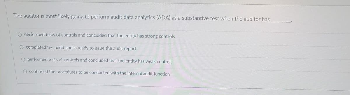 The auditor is most likely going to perform audit data analytics (ADA) as a substantive test when the auditor has
performed tests of controls and concluded that the entity has strong controls
completed the audit and is ready to issue the audit report
O performed tests of controls and concluded that the entity has weak controls
O confirmed the procedures to be conducted with the internal audit function