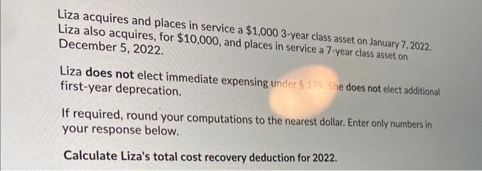 Liza acquires and places in service a $1,000 3-year class asset on January 7, 2022.
Liza also acquires, for $10,000, and places in service a 7-year class asset on
December 5, 2022.
Liza does not elect immediate expensing under $179. She does not elect additional
first-year deprecation.
If required, round your computations to the nearest dollar. Enter only numbers in
your response below.
Calculate Liza's total cost recovery deduction for 2022.