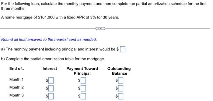 For the following loan, calculate the monthly payment and then complete the partial amortization schedule for the first
three months.
A home mortgage of $161,000 with a fixed APR of 3% for 30 years.
Round all final answers to the nearest cent as needed.
a) The monthly payment including principal and interest would be $
b) Complete the partial amortization table for the mortgage.
End of..
Month 1
Month 2
Month 3
Interest Payment Toward
Principal
$
Outstanding
Balance
GA