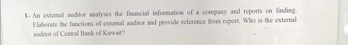 1- An external auditor analyses the financial information of a company and reports on finding.
Elaborate the functions of external auditor and provide reference from report. Who is the external
auditor of Central Bank of Kuwait?