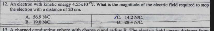 12. An electron with kinetic energy 4.55x10"J. What is the magnitude of the electric field required to stop
the electron with a distance of 20 cm.
7C. 14.2 N/C.
Đ. 28.4 N/C.
A. 56.9 N/C.
B. 19.0 N/C.,
13. A charged conducting sphere with charge a and radius R The electric field versus disetance from
