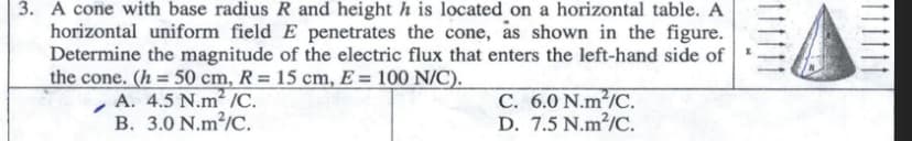 3. A cone with base radius R and height h is located on a horizontal table. A
horizontal uniform field E penetrates the cone, as shown in the figure.
Determine the magnitude of the electric flux that enters the left-hand side of
the cone. (h = 50 cm, R= 15 cm, E = 100 N/C).
A. 4.5 N.m2 /C.
B. 3.0 N.m²/C.
C. 6.0 N.m²/C.
D. 7.5 N.m²/C.
