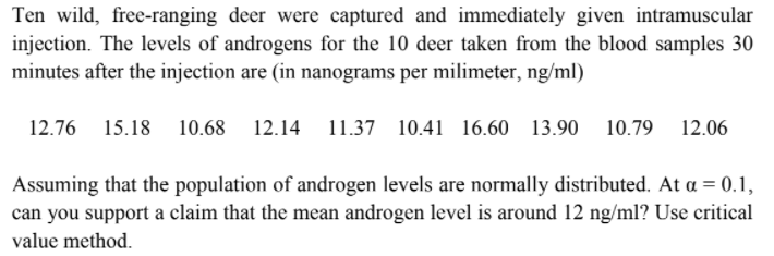 Ten wild, free-ranging deer were captured and immediately given intramuscular
injection. The levels of androgens for the 10 deer taken from the blood samples 30
minutes after the injection are (in nanograms per milimeter, ng/ml)
12.76 15.18 10.68 12.14 11.37 10.41 16.60
13.90 10.79 12.06
Assuming that the population of androgen levels are normally distributed. At a = 0.1,
can you support a claim that the mean androgen level is around 12 ng/ml? Use critical
value method.
