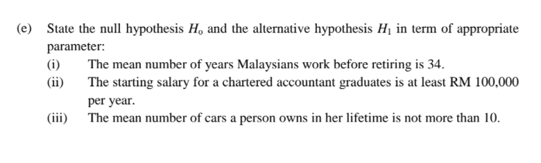 State the null hypothesis H, and the alternative hypothesis H1 in term of appropriate
parameter:
(i)
The mean number of years Malaysians work before retiring is 34.
The starting salary for a chartered accountant graduates is at least RM 100,000
(ii)
per year.
(iii)
The mean number of cars a person owns in her lifetime is not more than 10.
