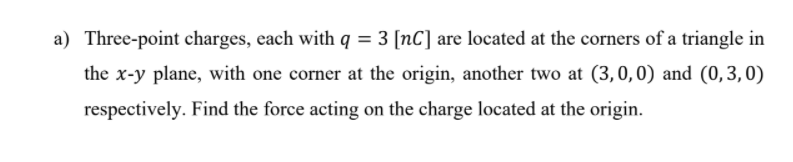 a) Three-point charges, each with q = 3 [nC] are located at the corners of a triangle in
the x-y plane, with one corner at the origin, another two at (3,0,0) and (0,3,0)
respectively. Find the force acting on the charge located at the origin.
