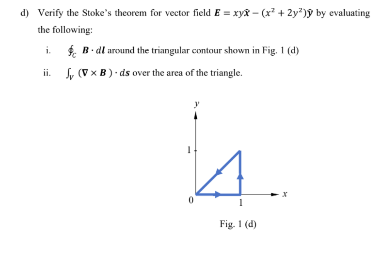 d) Verify the Stoke's theorem for vector field E = xyx – (x² + 2y²)ŷ by evaluating
the following:
i.
f. B. dl around the triangular contour shown in Fig. 1 (d)
ii.
Sy (V × B ) · ds over the area of the triangle.
y
1
1
Fig. 1 (d)
