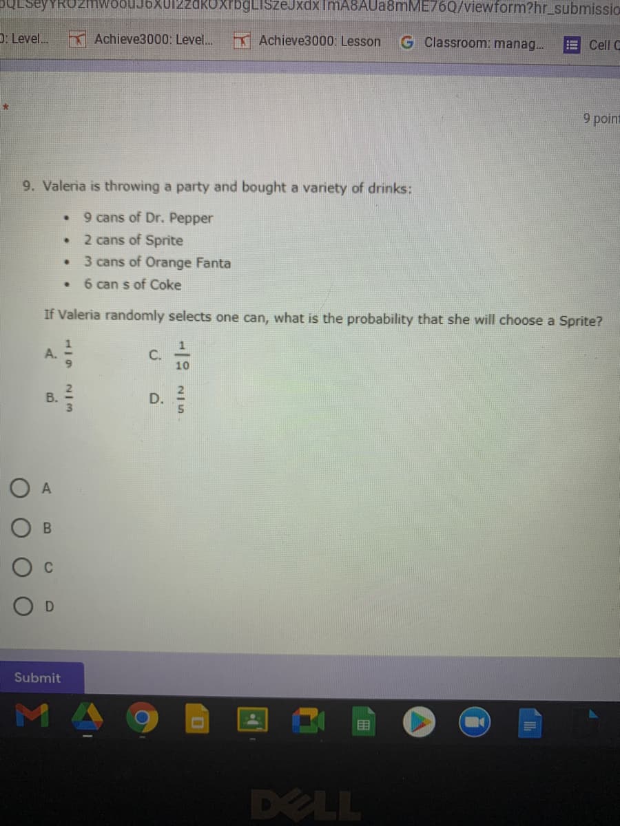 SULSeyYRUZmwoouJ6xu12zdKuxrbgLISzeJxdxImA8AUa8mME76Q/viewform?hr_submissio
D: Level.
TAchieve3000: Level.
TAchieve3000: Lesson
G Classroom: manag.
Cell C
9 point
9. Valeria is throwing a party and bought a variety of drinks:
9 cans of Dr. Pepper
2 cans of Sprite
3 cans of Orange Fanta
6 can s of Coke
If Valeria randomly selects one can, what is the probability that she will choose a Sprite?
A.
10
B.
D.
Submit
MA
目
DELL
C.
