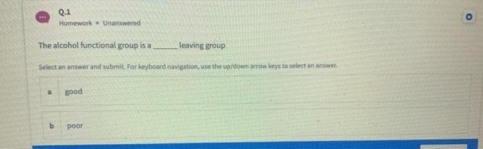 Q.1
w..
Homework. Unanswered
The alcohol functional group is a
leaving group
Select an answer and submit. For keyboard navigation, use the up/down arrow keys to select an answer.
a
good
b.
poor
