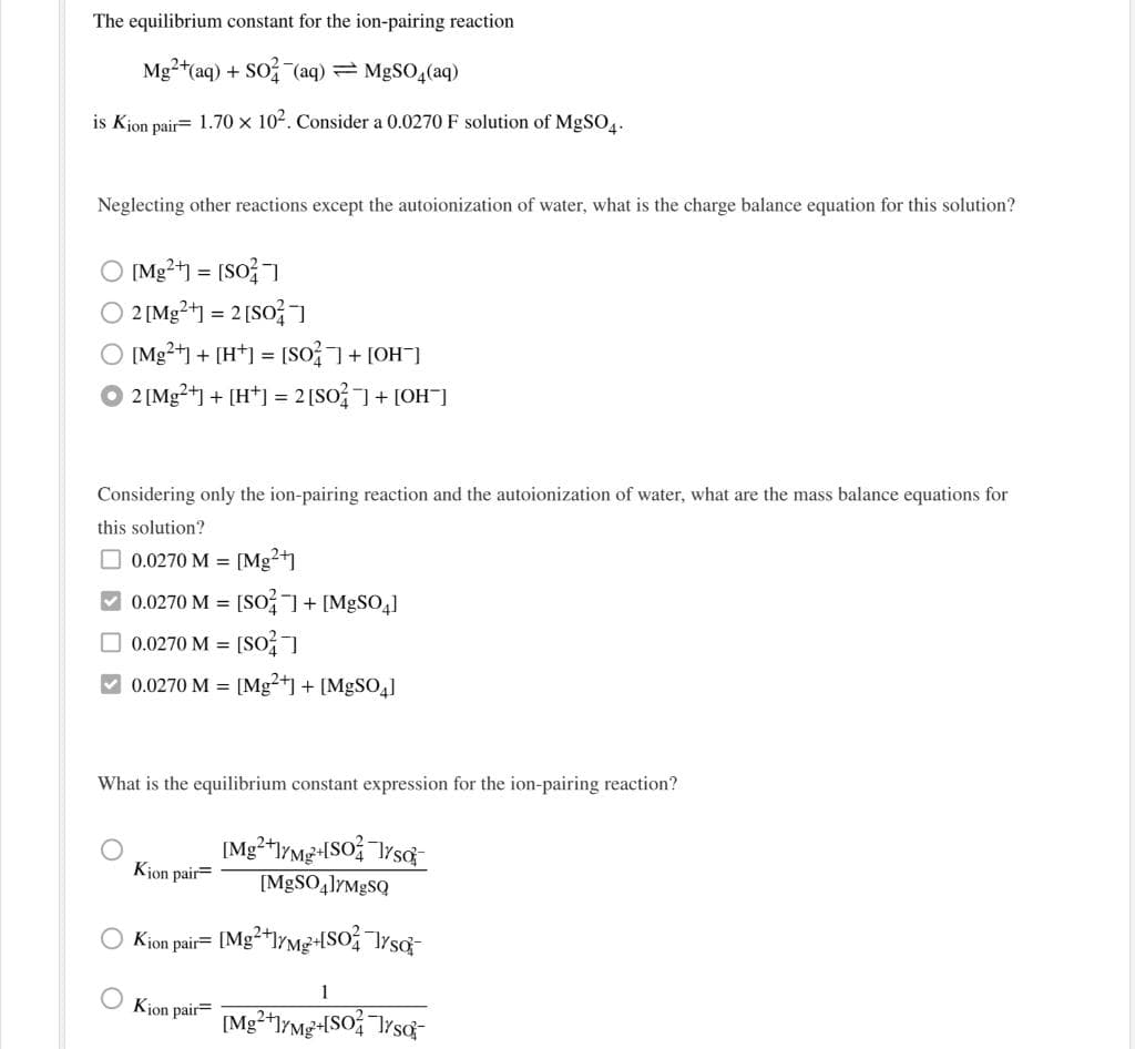 The equilibrium constant for the ion-pairing reaction
Mg2+(aq) + SO (aq) = MgSO4(aq)
is Kjon pair= 1.70 x 102. Consider a 0.0270 F solution of MgSO.
Neglecting other reactions except the autoionization of water, what is the charge balance equation for this solution?
O [Mg2+1 = [So?
O 2 [Mg2+] = 2[SO?I
O [Mg2+1 + [H*] = [So+ [OH]
O 2 [Mg2+] + [H*)] = 2 [SO]+ [OH)
Considering only the ion-pairing reaction and the autoionization of water, what are the mass balance equations for
this solution?
O 0.0270 M = [Mg?+1
0.0270 M = [SO7+ [M9SO,]
O 0.0270 M = [So
V 0.0270 M = [Mg²+] + [MgS0,]
What is the equilibrium constant expression for the ion-pairing reaction?
Kjon pair=
[M9SO4]YM8SQ
Kjon pair= [Mg**l/Mg+-ISO TYsq-
1
Kjon pair=
[Mg2*lYMg+[SO TYsg-
