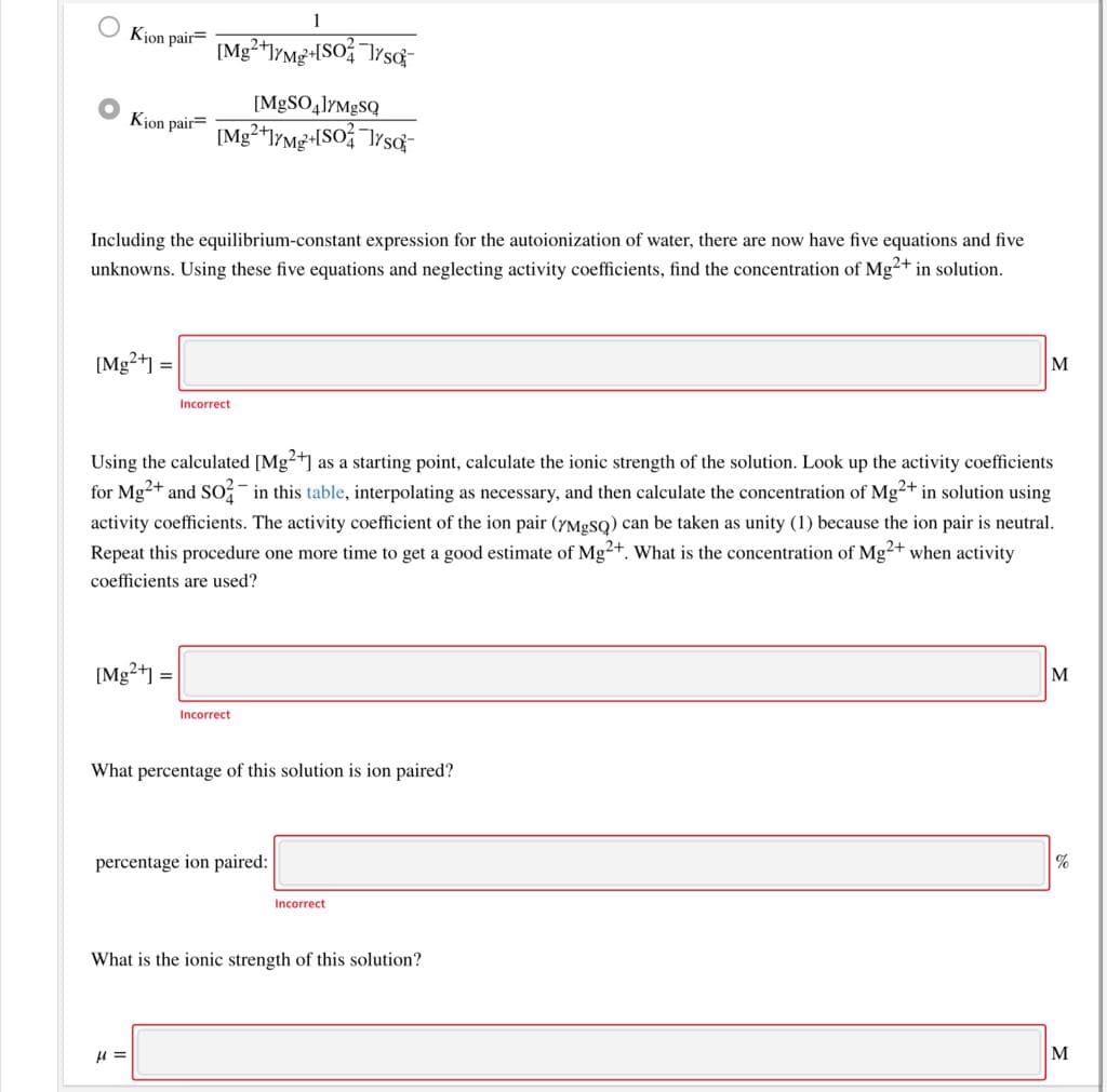 1
Kjon pair=
[M|SO41YM8SQ
Kjon pair=
Including the equilibrium-constant expression for the autoionization of water, there are now have five equations and five
unknowns. Using these five equations and neglecting activity coefficients, find the concentration of Mg²+ in solution.
[Mg2+] =
M
Incorrect
Using the calculated [Mg2+] as a starting point, calculate the ionic strength of the solution. Look up the activity coefficients
for Mg+ and So in this table, interpolating as necessary, and then calculate the concentration of Mg²+ in solution using
activity coefficients. The activity coefficient of the ion pair (7M9SQ) can be taken as unity (1) because the ion pair is neutral.
Repeat this procedure one more time to get a good estimate of Mg2+. What is the concentration of Mg2+ when activity
coefficients are used?
[Mg?41 =
Incorrect
What percentage of this solution is ion paired?
percentage ion paired:
%
Incorrect
What is the ionic strength of this solution?
M

