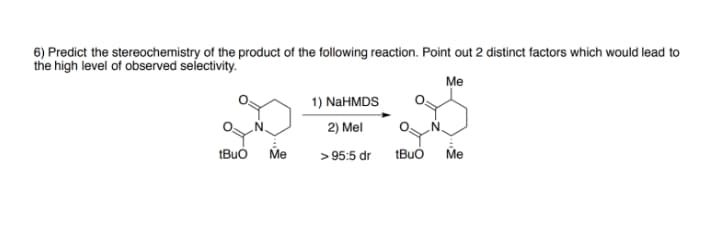 6) Predict the stereochemistry of the product of the following reaction. Point out 2 distinct factors which would lead to
the high level of observed selectivity.
Me
1) NaHMDS
2) Mel
tBuo
Me
> 95:5 dr
tBuó
Me
