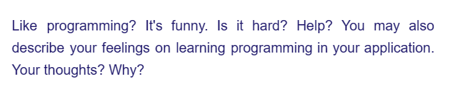 Like programming? It's funny. Is it hard? Help? You may also
describe your feelings on learning programming in your application.
Your thoughts? Why?