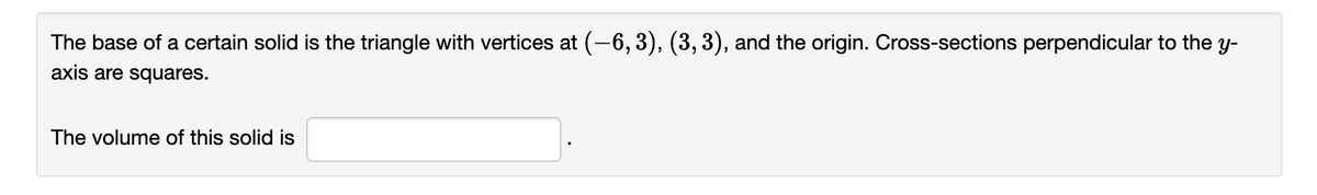 The base of a certain solid is the triangle with vertices at (-6, 3), (3,3), and the origin. Cross-sections perpendicular to the y-
axis are squares.
The volume of this solid is
