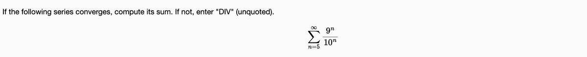 If the following series converges, compute its sum. If not, enter "DIV" (unquoted).
9"
10"
n=5
