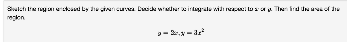 Sketch the region enclosed by the given curves. Decide whether to integrate with respect to x or y. Then find the area of the
region.
Y = 2x, y = 3x2
