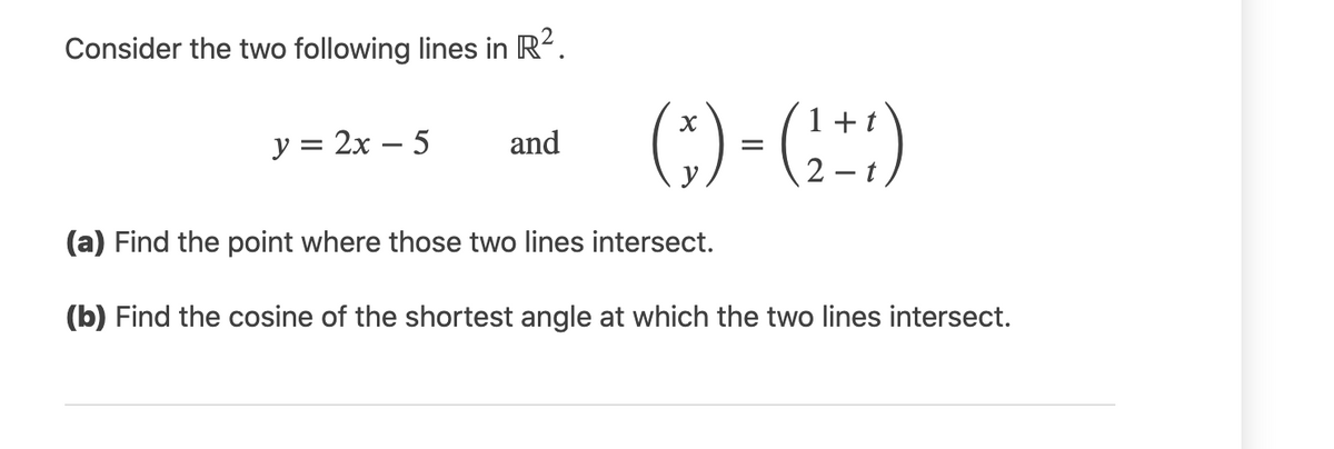 Consider the two following lines in R2.
(;) - (:)
1+
у %3D 2х — 5
and
=
y
2 – t
(a) Find the point where those two lines intersect.
(b) Find the cosine of the shortest angle at which the two lines intersect.
