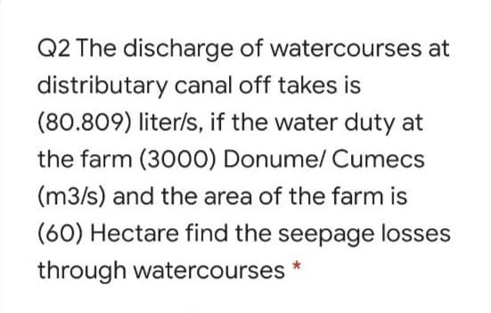 Q2 The discharge of watercourses at
distributary canal off takes is
(80.809) liter/s, if the water duty at
the farm (3000) Donume/ Cumecs
(m3/s) and the area of the farm is
(60) Hectare find the seepage losses
through watercourses *
