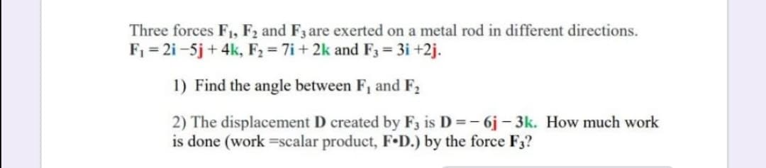 Three forces F1, F2 and F3 are exerted on a metal rod in different directions.
F1 = 2i -5j + 4k, F2 = 7i + 2k and F3 = 3i +2j.
1) Find the angle between F, and F,
2) The displacement D created by F3 is D =- 6j - 3k. How much work
is done (work =scalar product, F•D.) by the force F3?
