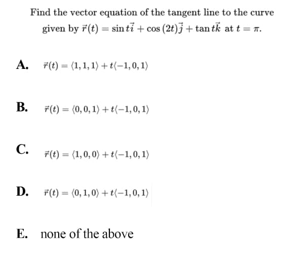 Find the vector equation of the tangent line to the curve
given by 7(t) = sin ti + cos (2t)J + tan tk at t = T.
A. F(t) = (1,1, 1) + t(-1,0, 1)
В.
F(t) = (0,0, 1) + t(-1,0,1)
С.
F(t) = (1,0, 0) + t(-1,0,1)
D. F(t) = (0, 1, 0) + t(–1,0, 1)
Е.
none of the above
