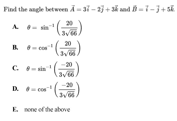 Find the angle between A = 37 – 23 + 3k and B = 7 – 3+ 5k.
%3D
%3D
20
A. 0 =
sin-1
3/66
20
В.
cos
31
B/66
-20
С. О— sin
-1
3/66
-20
D. 0 = cos
3/66
E. none of the above
