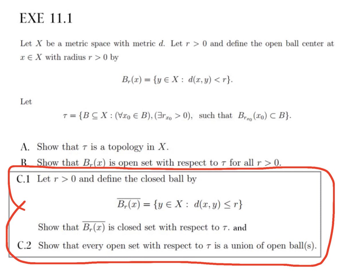 EXE 11.1
Let X be a metric space with metric d. Let r > 0 and define the open ball center at
x € X with radius r > 0 by
B,(x) = {y E X : d(x, y) < r}.
Let
{BC X : (Vxo e B), (3rz0 > 0), such that Br (xo) C B}.
T =
A. Show that t is a topology in X.
B Show that B,(x) is open set with respect to T for all r > 0.
C.1 Let r > 0 and define the closed ball by
B,(x) = {y € X : d(x,y) <r}
Show that B,(x) is closed set with respect to T. and
C.2 Show that every open set with respect to T is a union of open ball(s).
