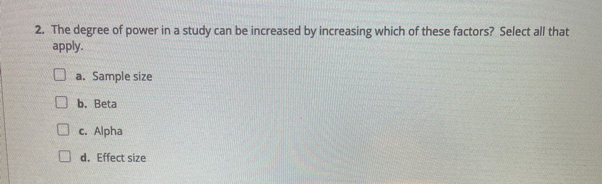 2. The degree of power in a study can be increased by increasing which of these factors? Select all that
apply.
a. Sample size
O b. Beta
Oc. Alpha
d. Effect size
