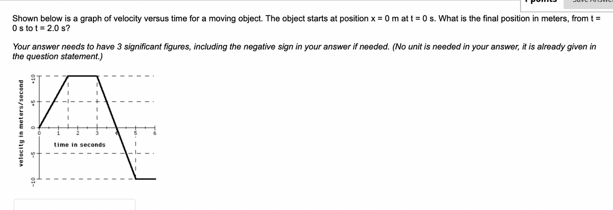 Shown below is a graph of velocity versus time for a moving object. The object starts at position x = 0 m at t = 0 s. What is the final position in meters, from t =
0s to t = 2.0 s?
Your answer needs to have 3 significant figures, including the negative sign in your answer if needed. (No unit is needed in your answer, it is already given in
the question statement.)
A
1
3
time in seconds
velocity in meters/second
+10
-10
I