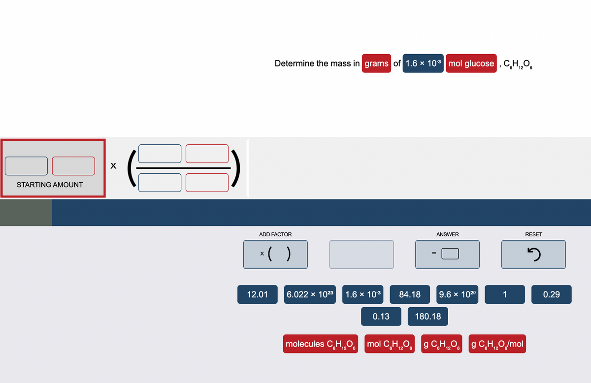 STARTING AMOUNT
X
Determine the mass in grams of 1.6 × 10³ mol glucose, CH₁2O6
12
ADD FACTOR
x( )
12.01
6.022 × 10²3 1.6 × 10-³
0.13
6
84.18
ANSWER
6
9.6 × 102⁰
molecules C₂H₂O mol CH₂O g C₂H₂O
6 12
12
180.18
1
g C₂H₂O/mol
12
RESET
5
0.29