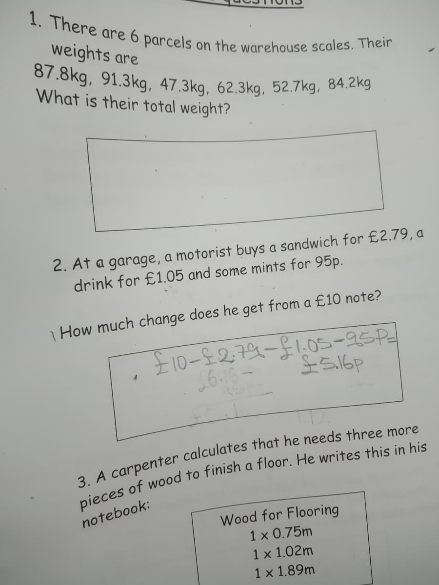 87.8kg, 91.3kg, 47.3kg, 62.3kg, 52.7kg, 84.2kg
1. There are 6 parcels
weights are
on the warehouse scales. Their
What is their total weight?
2. At a garage, a motorist buys a sandwich for £2.79, a
drink for £1.05 and some mints for 95p.
How much change does he get from a £10 note?
£10-$279-51.05-95P
notebook:
Wood for Flooring
1 x 0.75m
1 x 1.02m
1 x 1.89m

