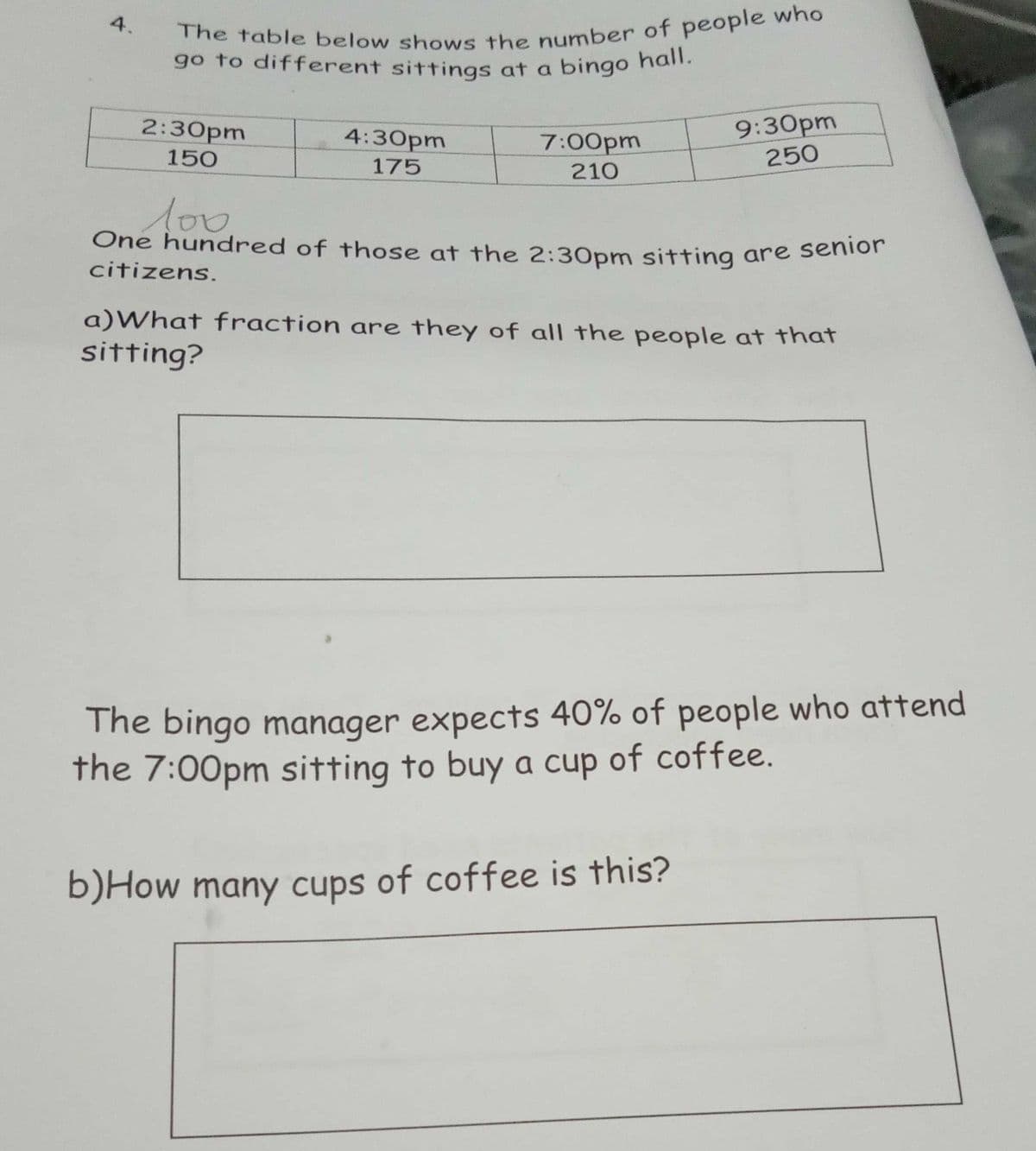 The table below shows the number of people who
One hundred of those at the 2:30pm sitting are senior
go to different sittings at a bingo hall.
4.
9:30pm
250
2:30pm
4:30pm
7:00pm
210
150
175
citizens.
a)What fraction are they of all the people at that
sitting?
The bingo manager expects 40% of people who attend
the 7:00pm sitting to buy a cup of coffee.
b)How many cups of coffee is this?
