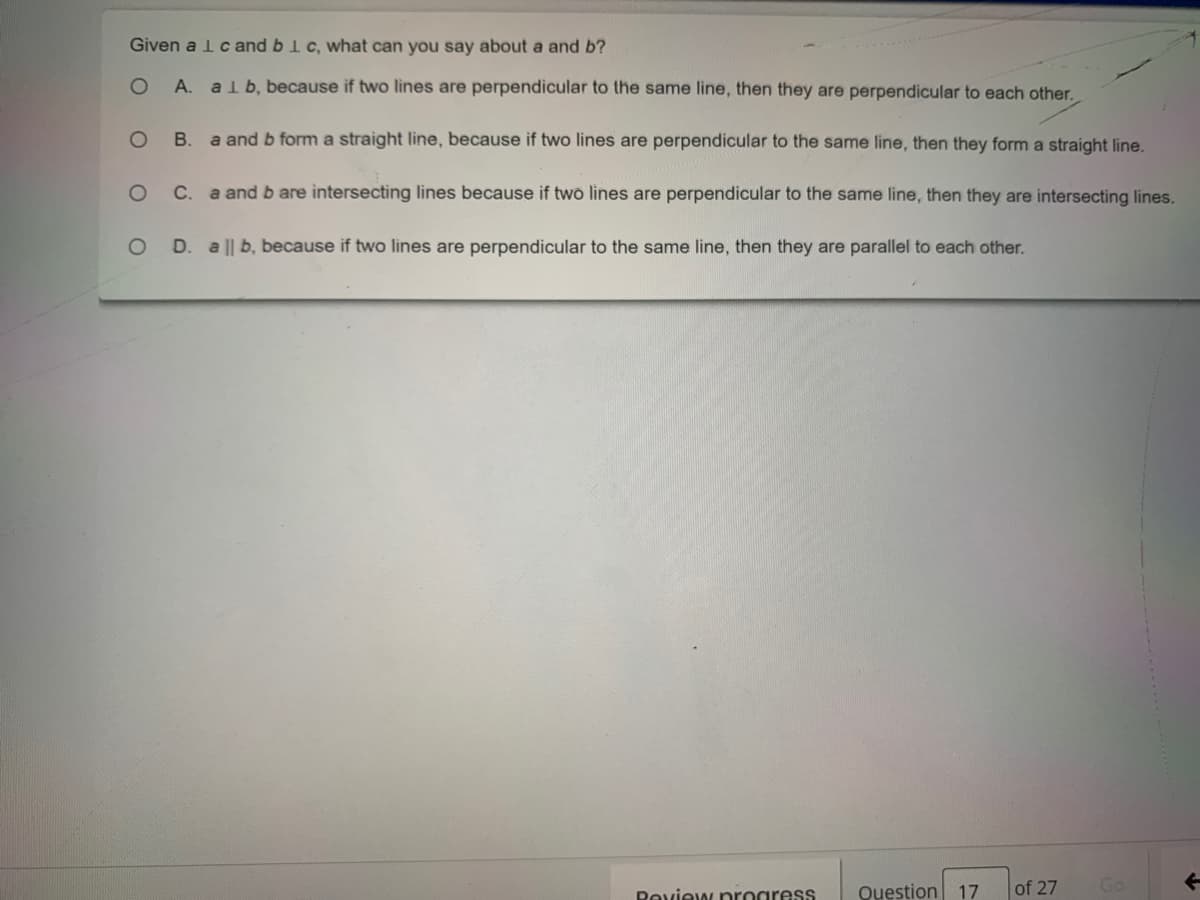 Given a lcand blc, what can you say about a and b?
A. alb, because if two lines are perpendicular to the same line, then they are perpendicular to each other.
B. a and b form a straight line, because if two lines are perpendicular to the same line, then they form a straight line.
C.
a and b are intersecting lines because if two lines are perpendicular to the same line, then they are intersecting lines.
D. a || b, because if two lines are perpendicular to the same line, then they are parallel to each other.
Peview progress
Question 17
of 27
Go
