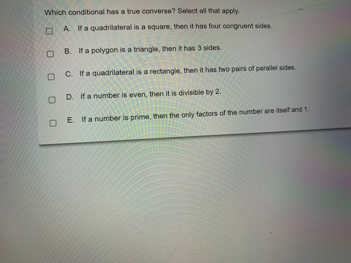 Which conditional has a true converse? Select all that apply.
A. If a quadrilateral is a square, then it has four congruent sides.
В.
If a polygon is a triangle, then it has 3 sides.
C. If a quadrilateral is a rectangle, then it has two pairs of parallel sides.
D. If a number is even, then it is divisible by 2.
E. If a number is prime, then the only factors of the number are itself and 1.
