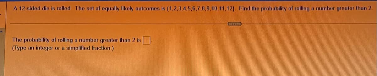 A 12-sided die is rolled. The set of equally likely outcomes is (1,2,3,4,5,6,7,8,9,10,11,12). Find the probability of rolling a number greater than 2.
The probability of rolling a number greater than 2 is
(Type an integer or a simplified fraction.)